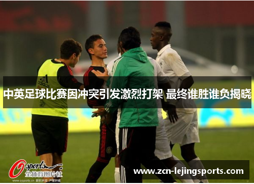 中英足球比赛因冲突引发激烈打架 最终谁胜谁负揭晓