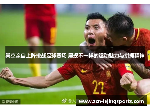吴京亲自上阵挑战足球赛场 展现不一样的运动魅力与拼搏精神