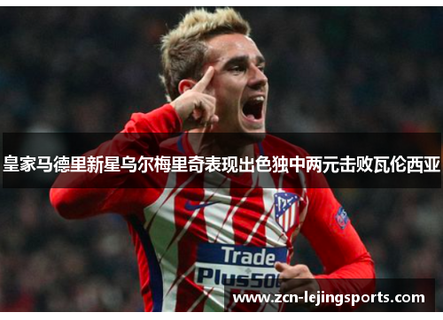 皇家马德里新星乌尔梅里奇表现出色独中两元击败瓦伦西亚