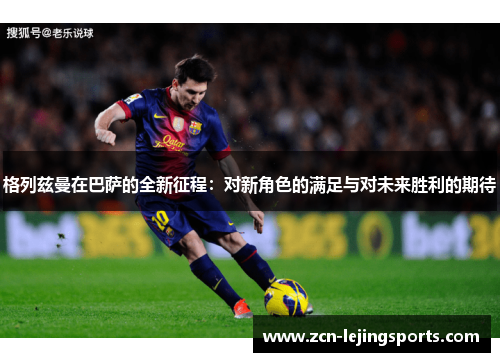 格列兹曼在巴萨的全新征程：对新角色的满足与对未来胜利的期待